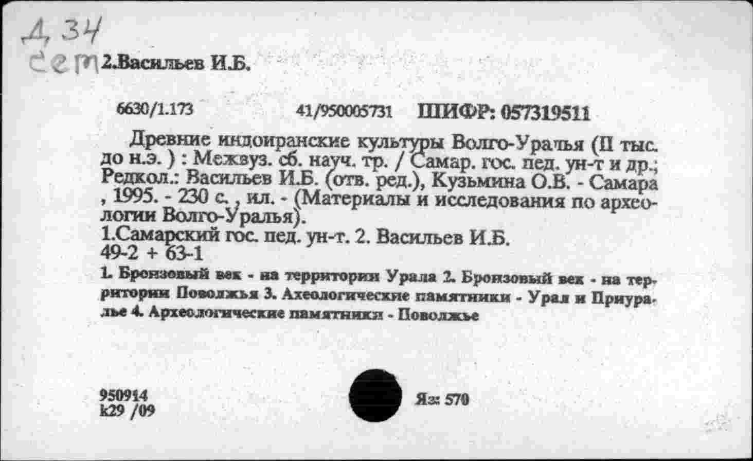 ﻿р 2Ласильев ИЈз.
6630/1.173	41/950005731 ШИФР: 057319511
Древние индоиранские культуры Волго-Уратья (П тыс. до н.э. ) : Межвуз. сб. науч. тр. / Самар, гос. пед. ун-т и др.; Редкол.: Васильев И.Б. (отв. ред.), Кузьмина О.В. - Самара , 1995. - 230 с., ил. - (Материалы и исследования по археологии Волго-Уралъя).
І.Самарский гос. пед. ун-т. 2. Васильев ИЈБ. 49-2 + 63-1
1. Бронзовый век - на территория Урала 2. Бронзовый век - на территории Поволжья 3. Ахеологичесхяе памятники - Урал и Приура-лье 4. Археологические памятники - Поволжье
950914
к29/09
Яз: 570